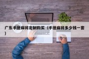 广东手搓麻将定制购买（手搓麻将多少钱一套）