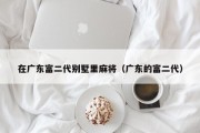 在广东富二代别墅里麻将（广东的富二代）