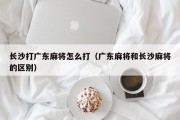 长沙打广东麻将怎么打（广东麻将和长沙麻将的区别）