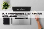真人广东麻将研究院直播（下载广东麻将免费欢乐真人打麻将）